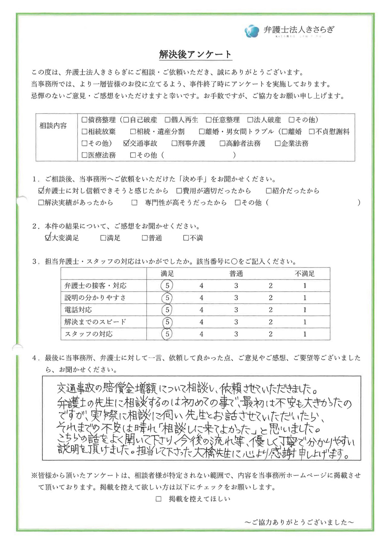 交通事故の賠償金増額について相談し、依頼させていただきました。弁護士の先生に相談するのは初めての事で、最初は不安も大きかったのですが、実際に相談に伺い先生とお話させていただいたら、それまでの不安は晴れ「相談しに来てよかった」と思いました。こちらの話をよく聞いて下さり、今後の流れ等、優しく丁寧で分かりやすい説明を頂けました。担当して下さった大橋先生に心より感謝申し上げます